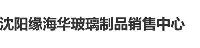 看男女肏屌全过程沈阳缘海华玻璃制品销售中心